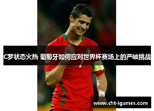 C罗状态火热 葡萄牙如何应对世界杯赛场上的严峻挑战