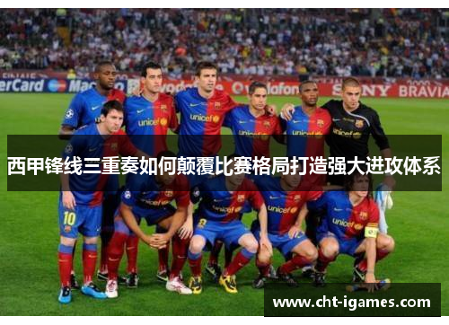 西甲锋线三重奏如何颠覆比赛格局打造强大进攻体系