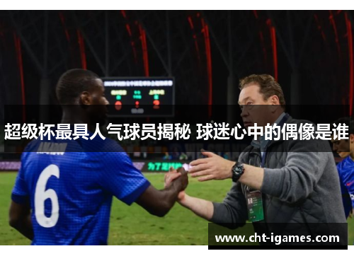 超级杯最具人气球员揭秘 球迷心中的偶像是谁
