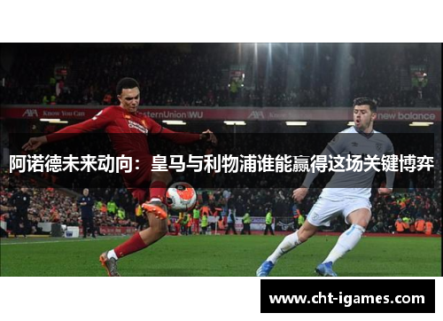 阿诺德未来动向：皇马与利物浦谁能赢得这场关键博弈