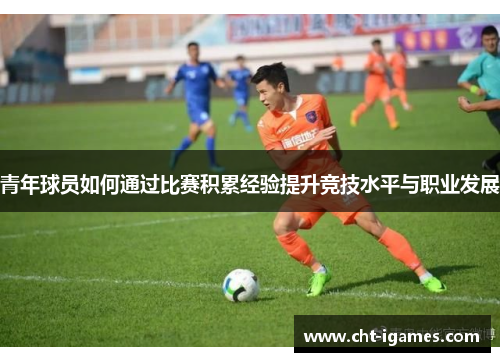 青年球员如何通过比赛积累经验提升竞技水平与职业发展 青年球员如何通过比赛积累经验提升竞技水平与职业发展