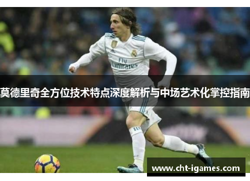 莫德里奇全方位技术特点深度解析与中场艺术化掌控指南 莫德里奇全方位技术特点深度解析与中场艺术化掌控指南