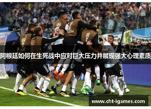 阿根廷如何在生死战中应对巨大压力并展现强大心理素质 阿根廷如何在生死战中应对巨大压力并展现强大心理素质