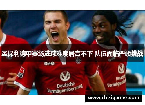 圣保利德甲赛场进球难度居高不下 队伍面临严峻挑战