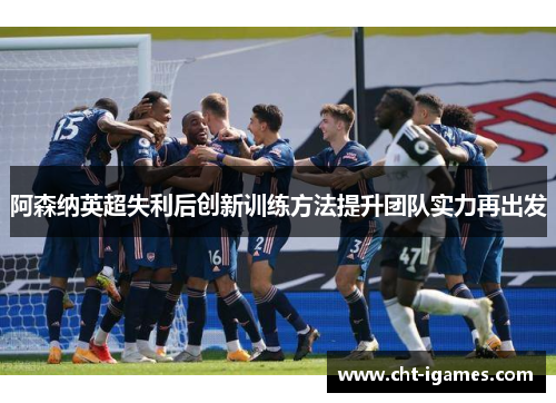 阿森纳英超失利后创新训练方法提升团队实力再出发