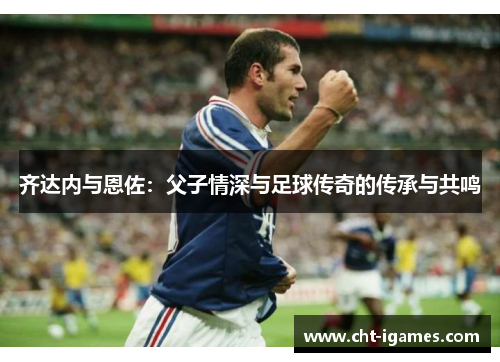 齐达内与恩佐:父子情深与足球传奇的传承与共鸣 齐达内与恩佐:父子情深与足球传奇的传承与共鸣