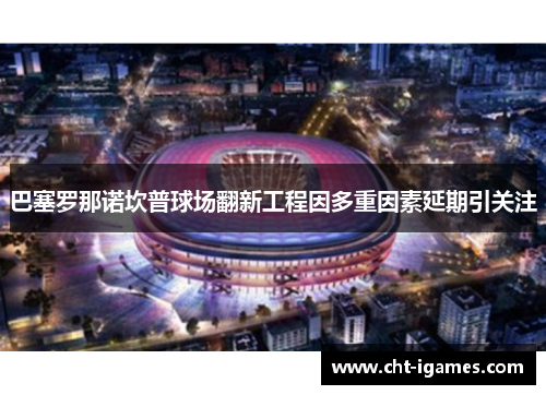 巴塞罗那诺坎普球场翻新工程因多重因素延期引关注 巴塞罗那诺坎普球场翻新工程因多重因素延期引关注